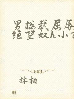 男总裁屈辱调教绝望奴h小说