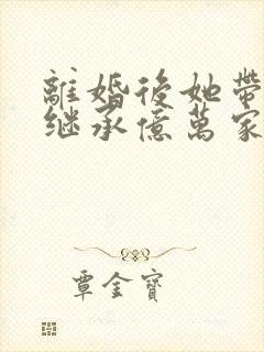 离婚后她带三宝继承亿万家产