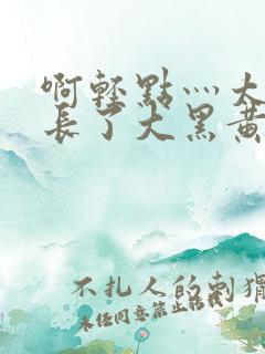 啊轻点灬太粗太长了大黑黄蓉