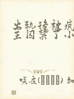 出轨后被疯批男主囚禁了小说免费阅读