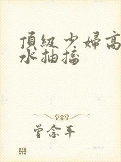 顶级少妇高潮喷水抽搐