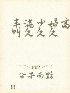 丰满少妇高潮惨叫久久久