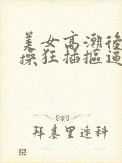 美女高潮后入爆操狂插抠逼