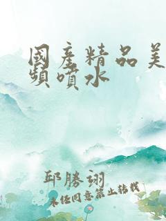 国产精品美女视频喷水