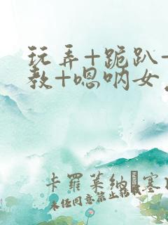 玩弄+跪趴+调教+嗯呐女友