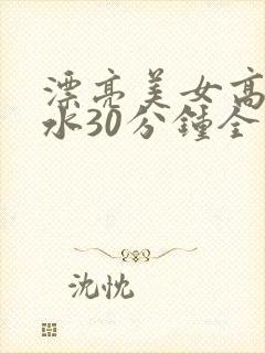 漂亮美女高潮喷水30分钟全程露脸