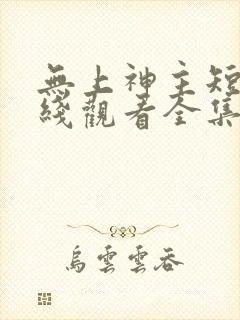 无上神主短剧在线观看全集免费播放