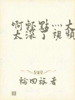 啊轻点灬大粗嗯太深了视频