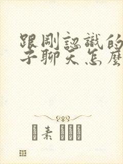 跟刚认识的女孩子聊天怎么找话题