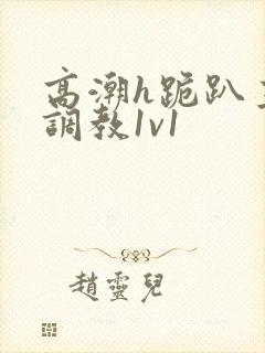 高潮h跪趴主人调教1v1