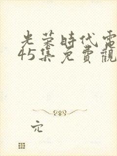 光荣时代电视剧45集免费观看