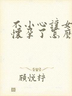 不小心让女朋友怀孕了怎么办