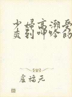 少妇高潮受不了爽到呻吟的