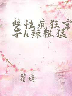 双性疯狂宫交生子h辣粗猛