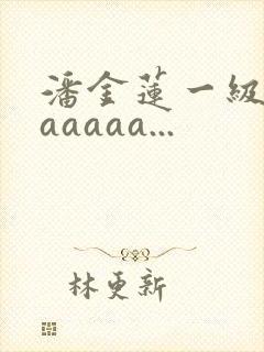 潘金莲一级淫片aaaaa...