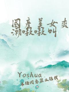 国产美女爽到高潮嗷嗷叫