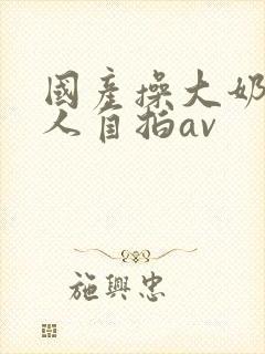 国产操大奶头女人自拍av