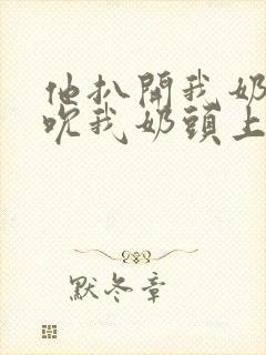 他扒开我奶罩揉吮我奶头上下摇晃