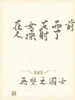 在女友面前被男人操射了