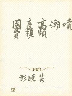 国产高潮喷水免费视频