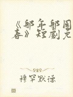 《那年那团那青春》短剧免费观看