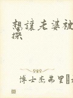 想让老婆被别人操