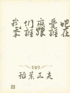 我们恋爱吧第六季谁跟谁在一起了