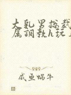 大乳男总裁被下属调教h玩弄双男小说