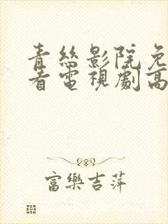 青丝影院免费观看电视剧高清免费