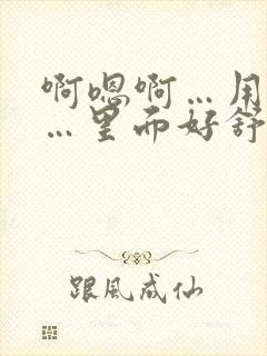 啊嗯啊…用力插…里面好舒服嗯啊嗯