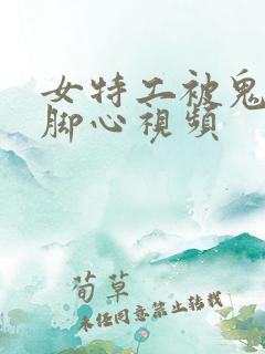 女特工被鬼子挠脚心视频