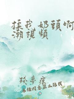 揉我奶头啊嗯高潮视频