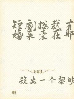 短剧总裁有疾闪婚来袭在哪看全集