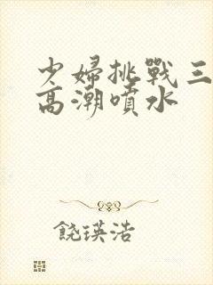 少妇挑战三黑人高潮喷水