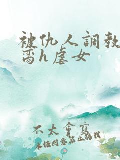 被仇人调教成禁脔h虐女