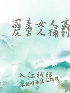 国产女人高潮叫床男人桶到爽视频