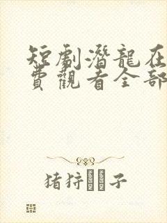 短剧潜龙在天免费观看全部