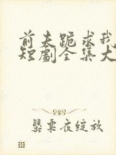 前夫跪求我原谅短剧全集大结局