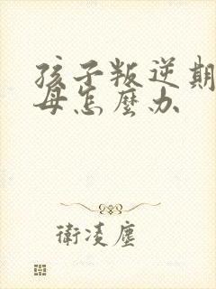 孩子叛逆期打父母怎么办