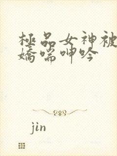 极品女神被啪的娇喘呻吟