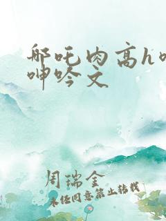 哪吒肉高h喷汁呻吟文