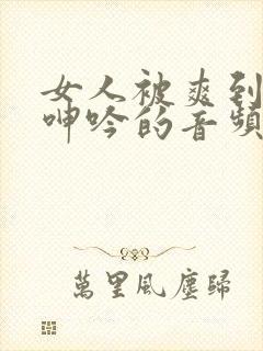 女人被爽到高潮呻吟的音频