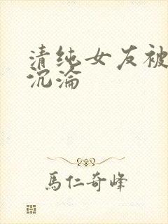 清纯女友被调教沉沦