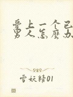 爱上一个已婚的男人怎么办,太爱他了