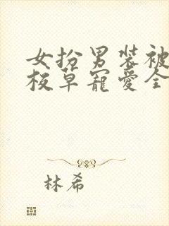 女扮男装被四大校草宠爱全集免费观看