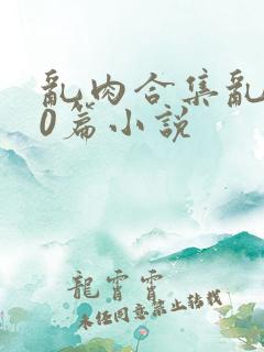 乱肉合集乱500篇小说