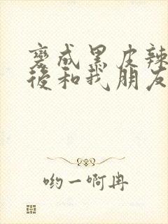 变成黑皮辣妹之后和我朋友了