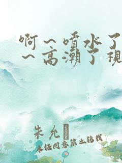 啊～喷水了～嗯～高潮了视频