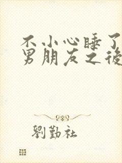 不小心睡了室友男朋友之后