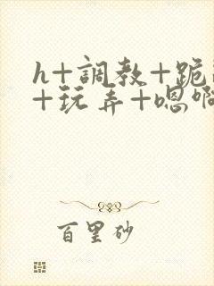 h+调教+跪趴+玩弄+嗯啊女女